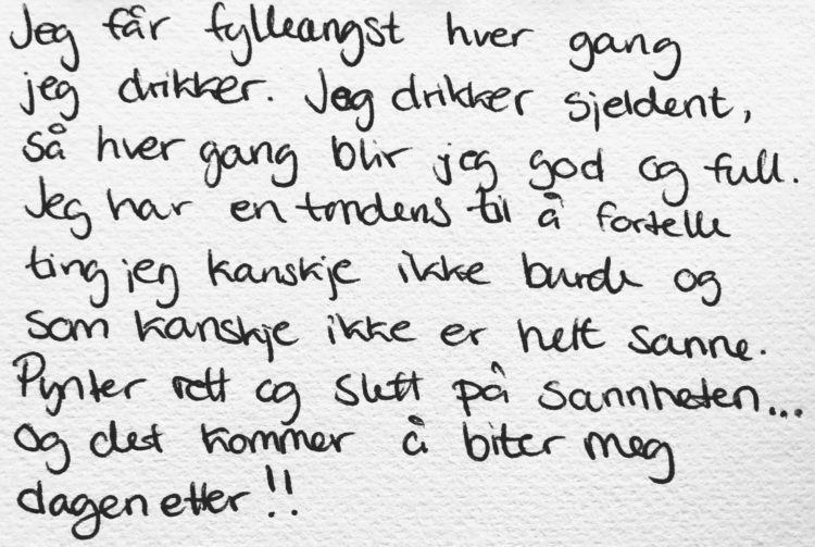 Jeg får fylleangst hver gang jeg drikker. Jeg drikker sjeldent, så hver gang blir jeg god og full. Jeg har en tendens til å fortelle ting som jeg kanskje ikke burde og som kanskje ikke er helt sanne. Pynter rett og slett litt på sannheten. Og det kommer og biter meg dagen etter!