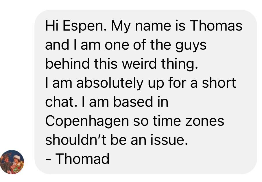 Hi Espen. My name is Thomas and I am one of the guys behind this weird thing. 
I am absolutely up for a short chat. I am based in Copenhagen so time zones shouldn’t be an issue. 
- Thomad