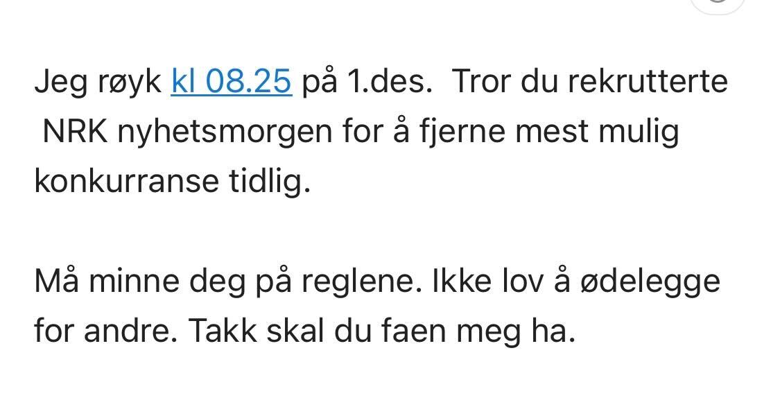 Jeg røyk kl 08.25 på 1.des.  Tror du rekrutterte  NRK nyhetsmorgen for å fjerne mest mulig konkurranse tidlig. 

Må minne deg på reglene. Ikke lov å ødelegge for andre. Takk skal du faen meg ha. 
